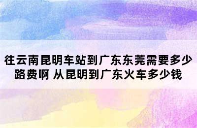 往云南昆明车站到广东东莞需要多少路费啊 从昆明到广东火车多少钱